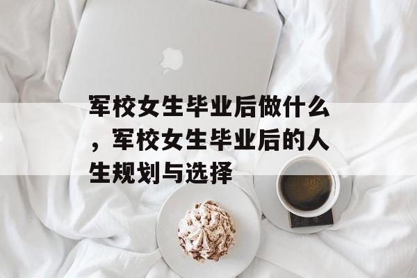 军校女生毕业后做什么，军校女生毕业后的人生规划与选择