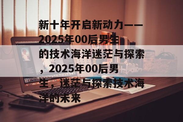 新十年开启新动力——2025年00后男生的技术海洋迷茫与探索，2025年00后男生，迷茫与探索技术海洋的未来