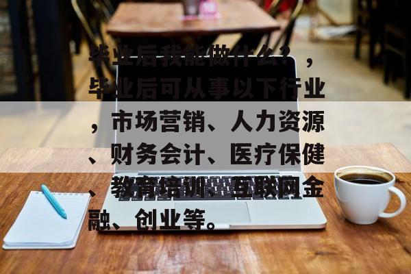 毕业后我能做什么？，毕业后可从事以下行业，市场营销、人力资源、财务会计、医疗保健、教育培训、互联网金融、创业等。