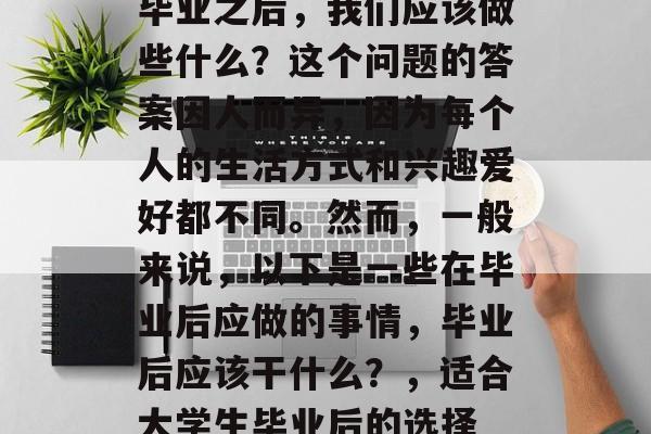 毕业之后，我们应该做些什么？这个问题的答案因人而异，因为每个人的生活方式和兴趣爱好都不同。然而，一般来说，以下是一些在毕业后应做的事情，毕业后应该干什么？，适合大学生毕业后的选择