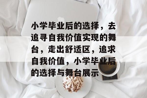 小学毕业后的选择,去追寻自我价值实现的舞台,走出舒适区,追求自我价值,小学毕业后的选择与舞台展示 小学毕业后的选择,去追寻自我价值实现的舞台,走出舒适区,追求自我价值,小学毕业后的选择与舞台展示