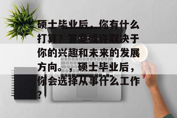 硕士毕业后,你有什么打算?答案或许取决于你的兴趣和未来的发展方向。,硕士毕业后,你会选择从事什么工作? 硕士毕业后,你有什么打算?答案或许取决于你的兴趣和未来的发展方向。,硕士毕业后,你会选择从事什么工作?