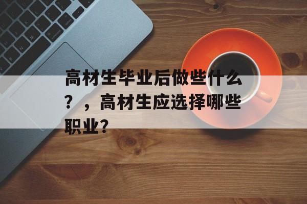 高材生毕业后做些什么?,高材生应选择哪些职业? 高材生毕业后做些什么?,高材生应选择哪些职业?
