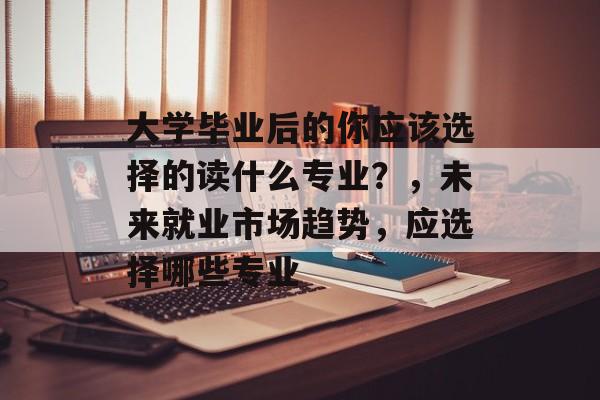 大学毕业后的你应该选择的读什么专业?,未来就业市场趋势,应选择哪些专业 大学毕业后的你应该选择的读什么专业?,未来就业市场趋势,应选择哪些专业