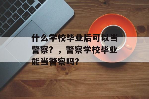 什么学校毕业后可以当警察？，警察学校毕业能当警察吗？