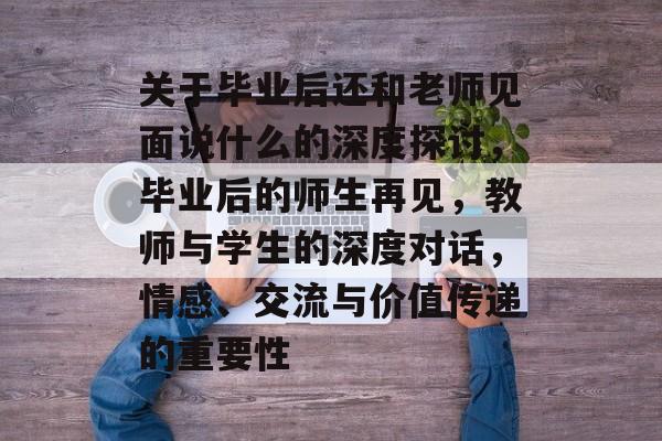 关于毕业后还和老师见面说什么的深度探讨，毕业后的师生再见，教师与学生的深度对话，情感、交流与价值传递的重要性