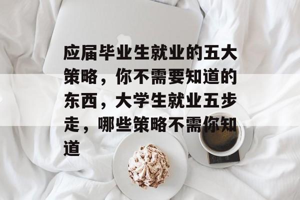 应届毕业生就业的五大策略，你不需要知道的东西，大学生就业五步走，哪些策略不需你知道