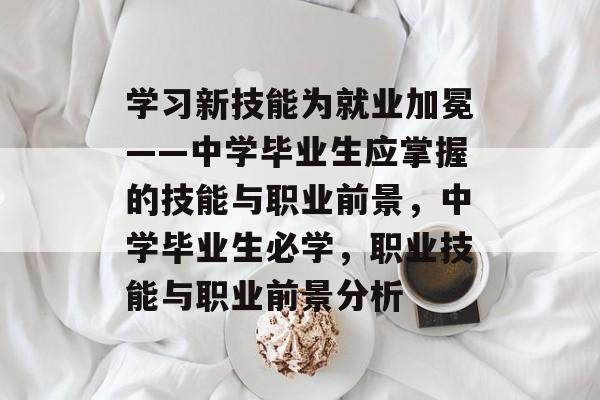 学习新技能为就业加冕——中学毕业生应掌握的技能与职业前景,中学毕业生必学,职业技能与职业前景分析 学习新技能为就业加冕——中学毕业生应掌握的技能与职业前景,中学毕业生必学,职业技能与职业前景分析