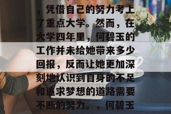 何碧玉,一个出身贫寒的女子,在高考失败后,凭借自己的努力考上了重点大学。然而,在大学四年里,何碧玉的工作并未给她带来多少回报,反而让她更加深刻地认识到自身的不足和追求梦想的道路需要不断的努力。,何碧玉高考之路,一路追梦到重点大学 何碧玉,一个出身贫寒的女子,在高考失败后,凭借自己的努力考上了重点大学。然而,在大学四年里,何碧玉的工作并未给她带来多少回报,反而让她更加深刻地认识到自身的不足和追求梦想的道路需要不断的努力。,何碧玉高考之路,一路追梦到重点大学