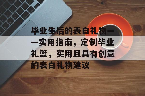 毕业生后的表白礼物——实用指南,定制毕业礼篮,实用且具有创意的表白礼物建议 毕业生后的表白礼物——实用指南,定制毕业礼篮,实用且具有创意的表白礼物建议
