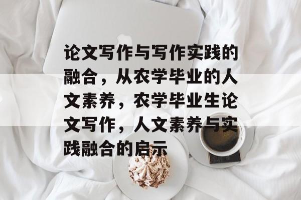 论文写作与写作实践的融合，从农学毕业的人文素养，农学毕业生论文写作，人文素养与实践融合的启示