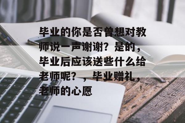 毕业的你是否曾想对教师说一声谢谢？是的，毕业后应该送些什么给老师呢？，毕业赠礼，老师的心愿