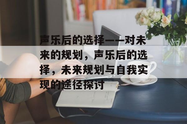 声乐后的选择——对未来的规划,声乐后的选择,未来规划与自我实现的途径探讨 声乐后的选择——对未来的规划,声乐后的选择,未来规划与自我实现的途径探讨