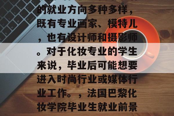 法国的化妆学校毕业后的就业方向多种多样，既有专业画家、模特儿，也有设计师和摄影师。对于化妆专业的学生来说，毕业后可能想要进入时尚行业或媒体行业工作。，法国巴黎化妆学院毕业生就业前景分析