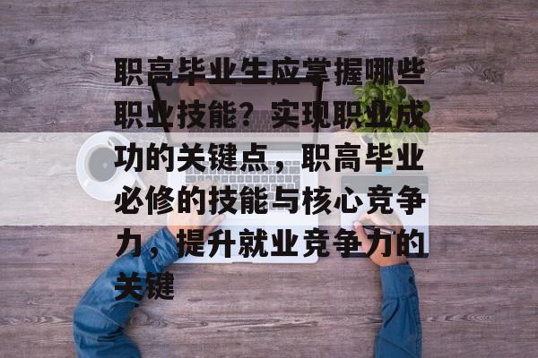 职高毕业生应掌握哪些职业技能？实现职业成功的关键点，职高毕业必修的技能与核心竞争力，提升就业竞争力的关键