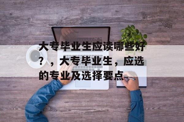大专毕业生应读哪些好？，大专毕业生，应选的专业及选择要点
