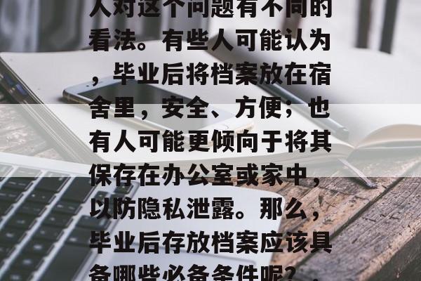 毕业后的档案需要一份什么样的资料?不同的人对这个问题有不同的看法。有些人可能认为,毕业后将档案放在宿舍里,安全、方便;也有人可能更倾向于将其保存在办公室或家中,以防隐私泄露。那么,毕业后存放档案应该具备哪些必备条件呢?,毕业生档案应该具备哪些条件? 毕业后的档案需要一份什么样的资料?不同的人对这个问题有不同的看法。有些人可能认为,毕业后将档案放在宿舍里,安全、方便;也有人可能更倾向于将其保存在办公室或家中,以防隐私泄露。那么,毕业后存放档案应该具备哪些必备条件呢?,毕业生档案应该具备哪些条件?