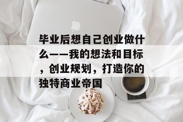 毕业后想自己创业做什么——我的想法和目标，创业规划，打造你的独特商业帝国