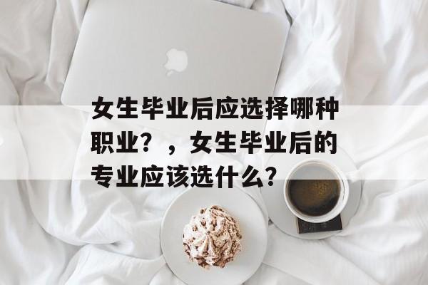 女生毕业后应选择哪种职业?,女生毕业后的专业应该选什么? 女生毕业后应选择哪种职业?,女生毕业后的专业应该选什么?