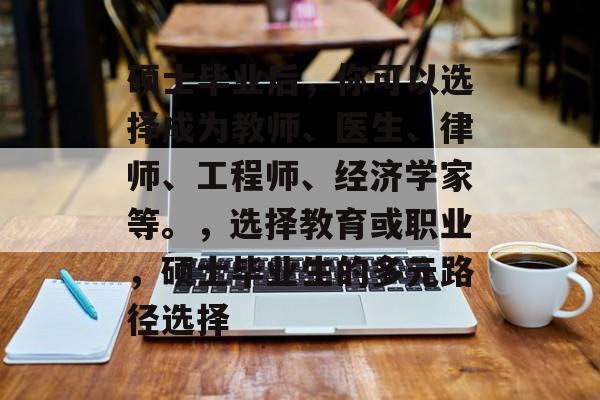 硕士毕业后,你可以选择成为教师、医生、律师、工程师、经济学家等。,选择教育或职业,硕士毕业生的多元路径选择 硕士毕业后,你可以选择成为教师、医生、律师、工程师、经济学家等。,选择教育或职业,硕士毕业生的多元路径选择