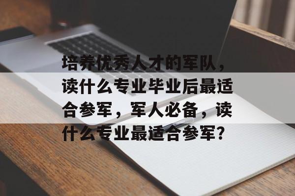 培养优秀人才的军队,读什么专业毕业后最适合参军,军人必备,读什么专业最适合参军? 培养优秀人才的军队,读什么专业毕业后最适合参军,军人必备,读什么专业最适合参军?