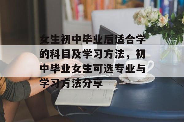 女生初中毕业后适合学的科目及学习方法，初中毕业女生可选专业与学习方法分享