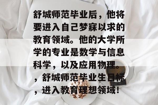 舒城师范毕业后，他将要进入自己梦寐以求的教育领域。他的大学所学的专业是数学与信息科学，以及应用物理。，舒城师范毕业生目标，进入教育理想领域！