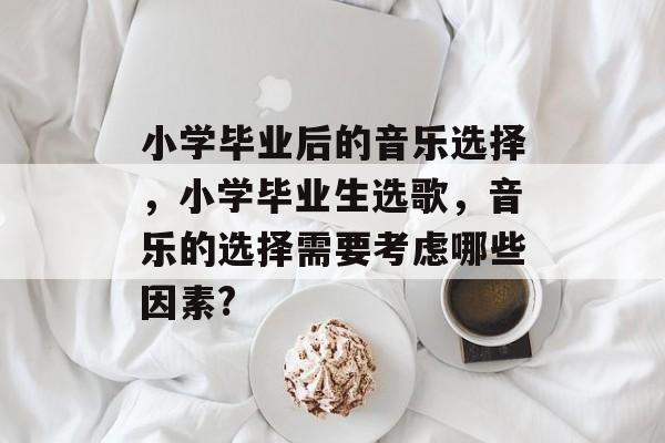 小学毕业后的音乐选择,小学毕业生选歌,音乐的选择需要考虑哪些因素? 小学毕业后的音乐选择,小学毕业生选歌,音乐的选择需要考虑哪些因素?
