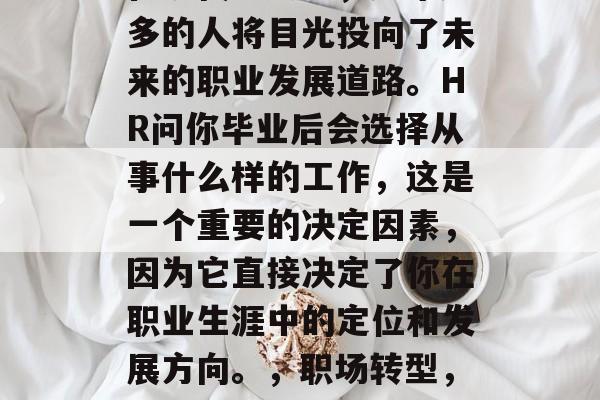 在现代社会中,越来越多的人将目光投向了未来的职业发展道路。HR问你毕业后会选择从事什么样的工作,这是一个重要的决定因素,因为它直接决定了你在职业生涯中的定位和发展方向。,职场转型,未来职业发展的导向 在现代社会中,越来越多的人将目光投向了未来的职业发展道路。HR问你毕业后会选择从事什么样的工作,这是一个重要的决定因素,因为它直接决定了你在职业生涯中的定位和发展方向。,职场转型,未来职业发展的导向