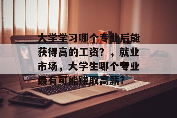 大学学习哪个专业后能获得高的工资？，就业市场，大学生哪个专业最有可能赚取高薪?