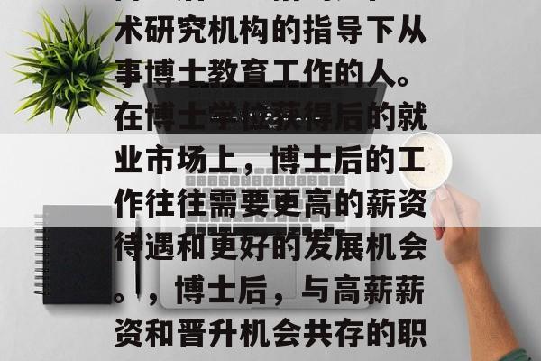 博士后一般指的是在学术研究机构的指导下从事博士教育工作的人。在博士学位获得后的就业市场上，博士后的工作往往需要更高的薪资待遇和更好的发展机会。，博士后，与高薪薪资和晋升机会共存的职业生涯选择