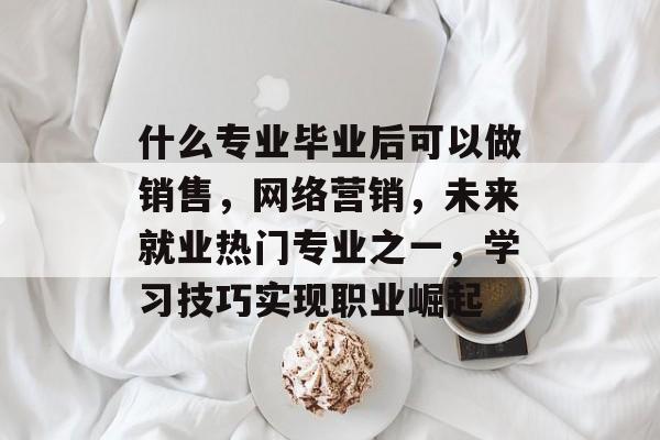 什么专业毕业后可以做销售，网络营销，未来就业热门专业之一，学习技巧实现职业崛起