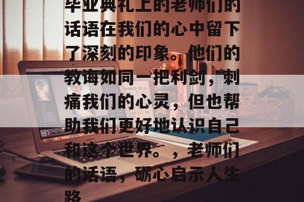 毕业典礼上的老师们的话语在我们的心中留下了深刻的印象。他们的教诲如同一把利剑,刺痛我们的心灵,但也帮助我们更好地认识自己和这个世界。,老师们的话语,砺心启示人生路 毕业典礼上的老师们的话语在我们的心中留下了深刻的印象。他们的教诲如同一把利剑,刺痛我们的心灵,但也帮助我们更好地认识自己和这个世界。,老师们的话语,砺心启示人生路
