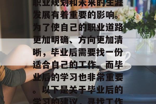毕业后的就业与生活，在一定程度上对个人的职业规划和未来的生涯发展有着重要的影响。为了使自己的职业道路更加明确、方向更加清晰，毕业后需要找一份适合自己的工作。而毕业后的学习也非常重要。以下是关于毕业后的学习的建议，寻找工作或继续深造，毕业后的学习策略