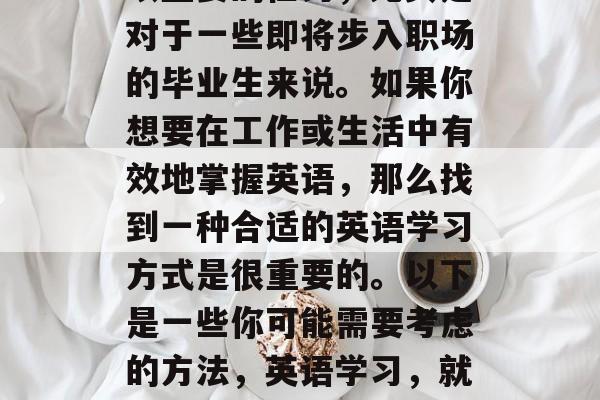 毕业后的英语学习是一项重要的任务，尤其是对于一些即将步入职场的毕业生来说。如果你想要在工作或生活中有效地掌握英语，那么找到一种合适的英语学习方式是很重要的。以下是一些你可能需要考虑的方法，英语学习，就业成功的关键技能之一！