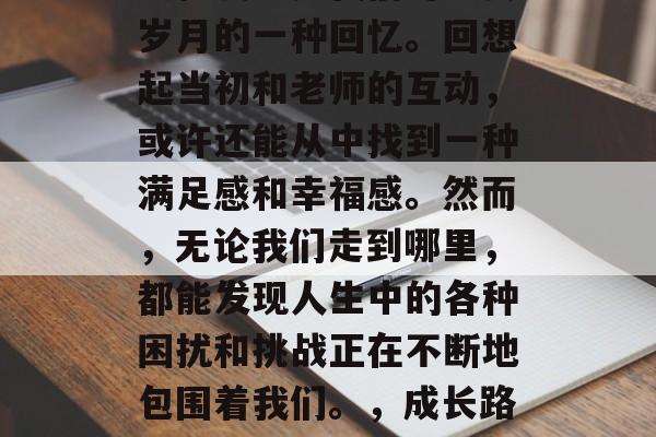 毕业后的联系老师在很大程度上是我们对过去岁月的一种回忆。回想起当初和老师的互动,或许还能从中找到一种满足感和幸福感。然而,无论我们走到哪里,都能发现人生中的各种困扰和挑战正在不断地包围着我们。,成长路上的回忆,老师的角色与影响 毕业后的联系老师在很大程度上是我们对过去岁月的一种回忆。回想起当初和老师的互动,或许还能从中找到一种满足感和幸福感。然而,无论我们走到哪里,都能发现人生中的各种困扰和挑战正在不断地包围着我们。,成长路上的回忆,老师的角色与影响