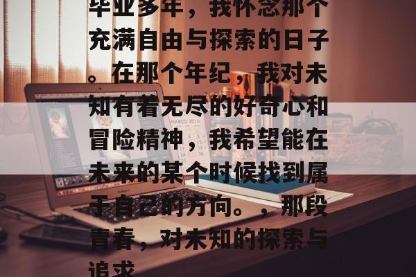 毕业多年，我怀念那个充满自由与探索的日子。在那个年纪，我对未知有着无尽的好奇心和冒险精神，我希望能在未来的某个时候找到属于自己的方向。，那段青春，对未知的探索与追求