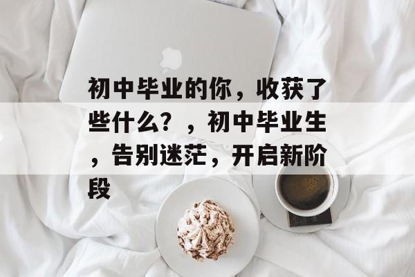 初中毕业的你，收获了些什么？，初中毕业生，告别迷茫，开启新阶段