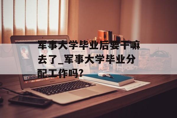 军事大学毕业后要干嘛去了_军事大学毕业分配工作吗?