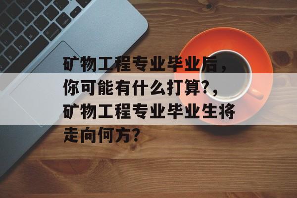 矿物工程专业毕业后，你可能有什么打算?，矿物工程专业毕业生将走向何方？