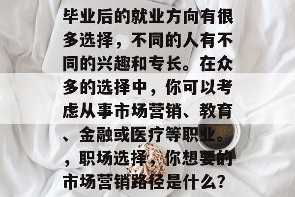 毕业后的就业方向有很多选择,不同的人有不同的兴趣和专长。在众多的选择中,你可以考虑从事市场营销、教育、金融或医疗等职业。,职场选择,你想要的市场营销路径是什么? 毕业后的就业方向有很多选择,不同的人有不同的兴趣和专长。在众多的选择中,你可以考虑从事市场营销、教育、金融或医疗等职业。,职场选择,你想要的市场营销路径是什么?