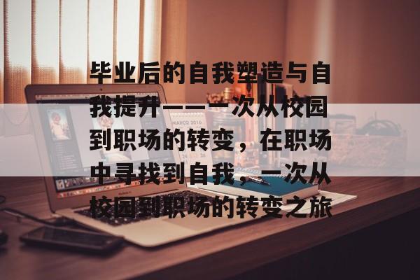 毕业后的自我塑造与自我提升——一次从校园到职场的转变,在职场中寻找到自我,一次从校园到职场的转变之旅 毕业后的自我塑造与自我提升——一次从校园到职场的转变,在职场中寻找到自我,一次从校园到职场的转变之旅
