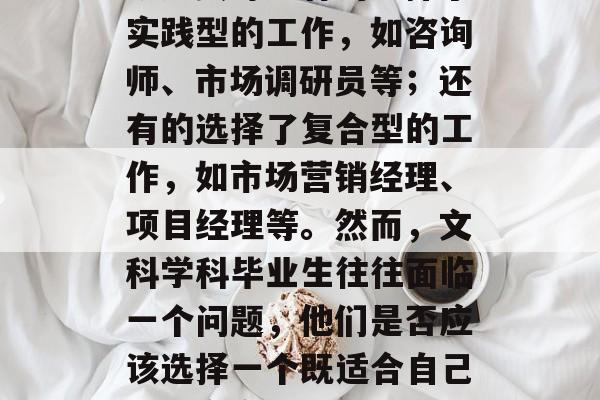 在很多人看来，文科学科毕业后的就业方向各有不同。有的选择了学术型的工作，如教师、研究员等；有的选择了实践型的工作，如咨询师、市场调研员等；还有的选择了复合型的工作，如市场营销经理、项目经理等。然而，文科学科毕业生往往面临一个问题，他们是否应该选择一个既适合自己又符合市场需求的就业岗位呢？，文科学科毕业生就业选择，既能满足市场需求又能实现自我价值的工作岗位？