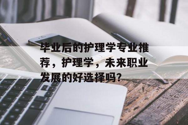 毕业后的护理学专业推荐，护理学，未来职业发展的好选择吗？