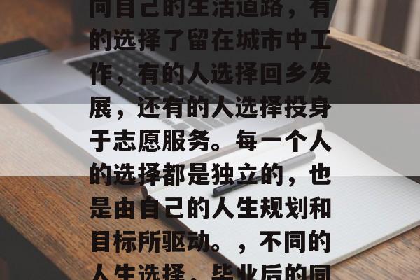 毕业后的同学们各自走向自己的生活道路,有的选择了留在城市中工作,有的人选择回乡发展,还有的人选择投身于志愿服务。每一个人的选择都是独立的,也是由自己的人生规划和目标所驱动。,不同的人生选择,毕业后的同学们路途 毕业后的同学们各自走向自己的生活道路,有的选择了留在城市中工作,有的人选择回乡发展,还有的人选择投身于志愿服务。每一个人的选择都是独立的,也是由自己的人生规划和目标所驱动。,不同的人生选择,毕业后的同学们路途
