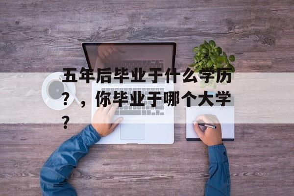 五年后毕业于什么学历？，你毕业于哪个大学？