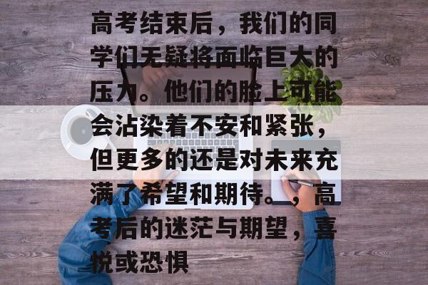 高考结束后，我们的同学们无疑将面临巨大的压力。他们的脸上可能会沾染着不安和紧张，但更多的还是对未来充满了希望和期待。，高考后的迷茫与期望，喜悦或恐惧