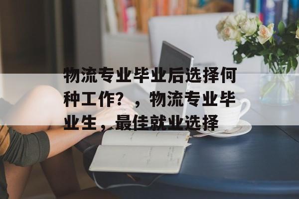 物流专业毕业后选择何种工作?,物流专业毕业生,最佳就业选择 物流专业毕业后选择何种工作?,物流专业毕业生,最佳就业选择