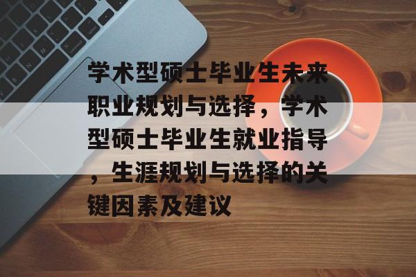 学术型硕士毕业生未来职业规划与选择，学术型硕士毕业生就业指导，生涯规划与选择的关键因素及建议
