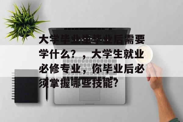 大学毕业生毕业后需要学什么？，大学生就业必修专业，你毕业后必须掌握哪些技能?